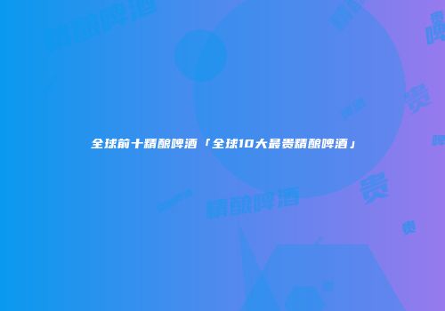 全球前十精酿啤酒「全球10大最贵精酿啤酒」