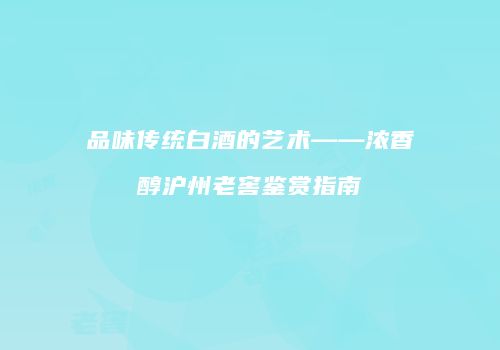 品味传统白酒的艺术——浓香醇沪州老窖鉴赏指南