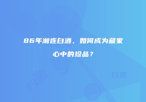86年湘连白酒，如何成为藏家心中的珍品？