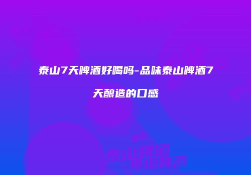 泰山7天啤酒好喝吗-品味泰山啤酒7天酿造的口感