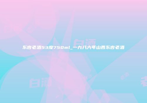 东杏老酒53度750ml_一九八六年山西东杏老酒