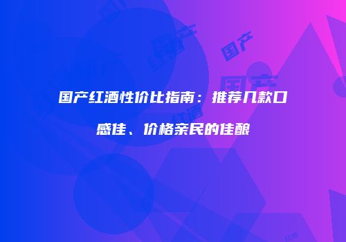 国产红酒性价比指南：推荐几款口感佳、价格亲民的佳酿