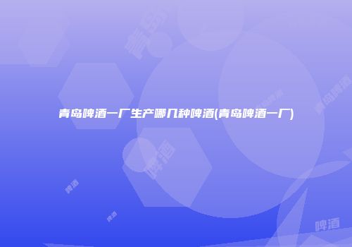 青岛啤酒一厂生产哪几种啤酒(青岛啤酒一厂)