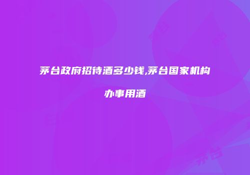 茅台政府招待酒多少钱,茅台国家机构办事用酒