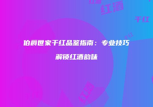 伯爵世家干红品鉴指南：专业技巧解锁红酒韵味