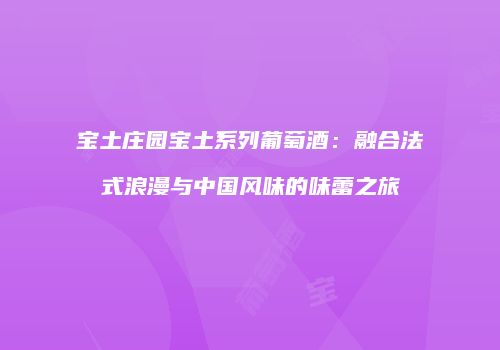 宝土庄园宝土系列葡萄酒：融合法式浪漫与中国风味的味蕾之旅