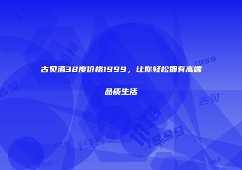 古贝酒38度价格1999，让你轻松拥有高端品质生活