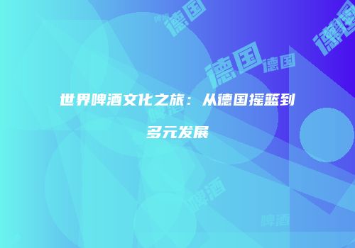 世界啤酒文化之旅：从德国摇篮到多元发展