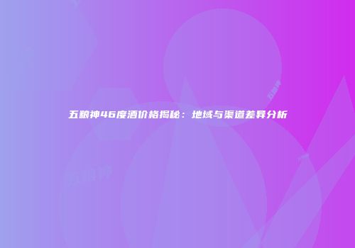 五粮神46度酒价格揭秘：地域与渠道差异分析