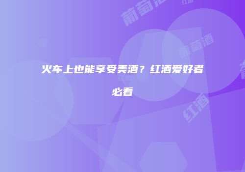 火车上也能享受美酒？红酒爱好者必看