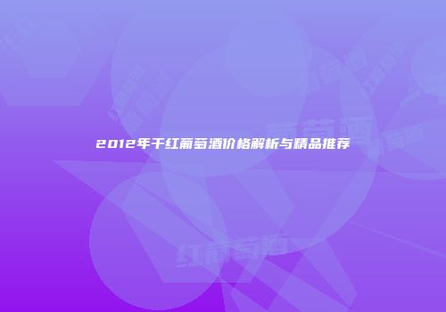 2012年干红葡萄酒价格解析与精品推荐