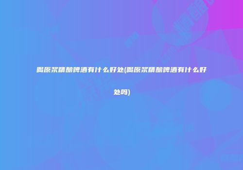 喝原浆精酿啤酒有什么好处(喝原浆精酿啤酒有什么好处吗)