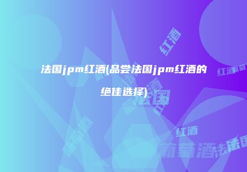 法国jpm红酒(品尝法国jpm红酒的绝佳选择)