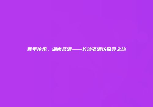 百年传承，湖南名酒——长沙老酒坊探寻之旅