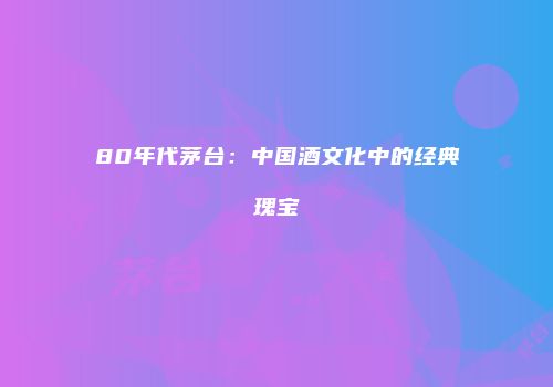 80年代茅台：中国酒文化中的经典瑰宝