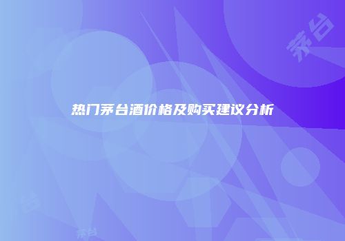 热门茅台酒价格及购买建议分析