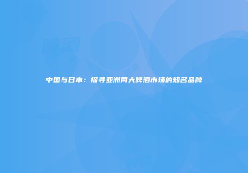 中国与日本：探寻亚洲两大啤酒市场的知名品牌