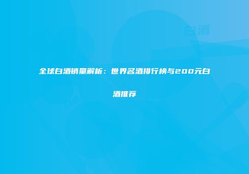 全球白酒销量解析：世界名酒排行榜与200元白酒推荐