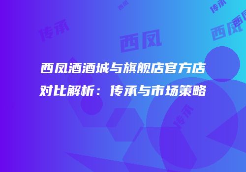 西凤酒酒城与旗舰店官方店对比解析：传承与市场策略