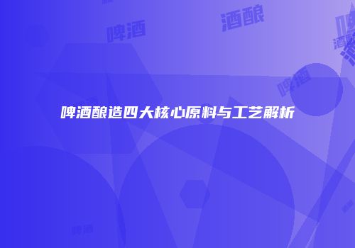 啤酒酿造四大核心原料与工艺解析