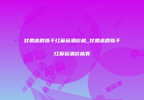 甘肃赤霞珠干红葡萄酒价格_甘肃赤霞珠干红葡萄酒价格表