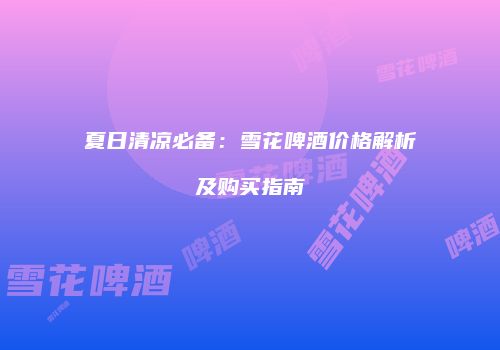 夏日清凉必备：雪花啤酒价格解析及购买指南