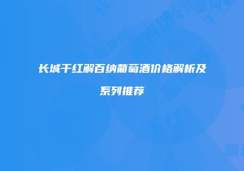 长城干红解百纳葡萄酒价格解析及系列推荐