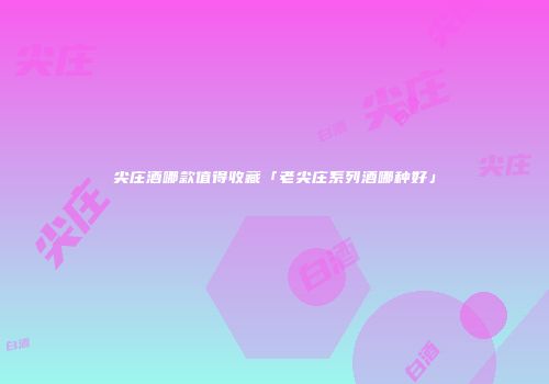 尖庄酒哪款值得收藏「老尖庄系列酒哪种好」