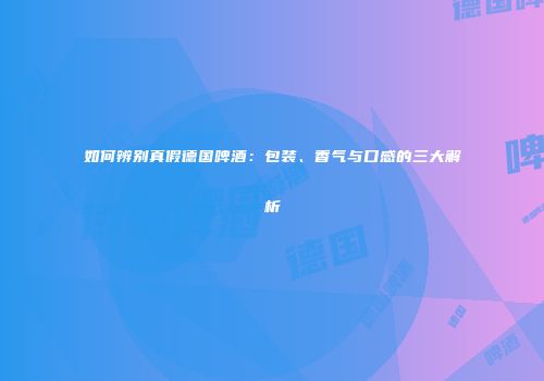 如何辨别真假德国啤酒：包装、香气与口感的三大解析