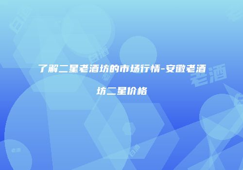 了解二星老酒坊的市场行情-安徽老酒坊二星价格