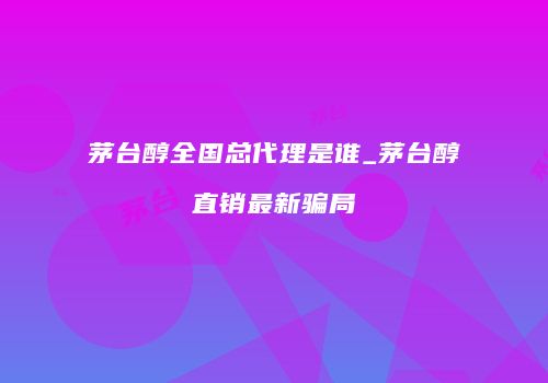 茅台醇全国总代理是谁_茅台醇直销最新骗局
