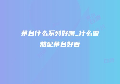 茅台什么系列好喝_什么雪茄配茅台好看