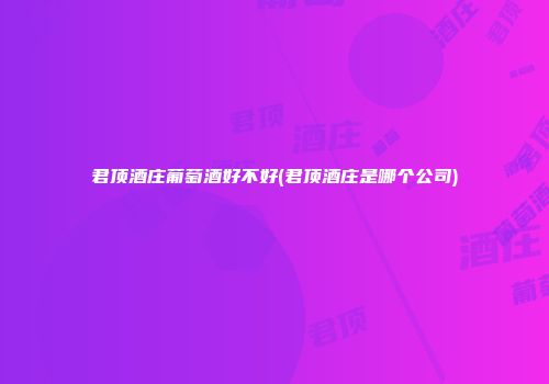 君顶酒庄葡萄酒好不好(君顶酒庄是哪个公司)
