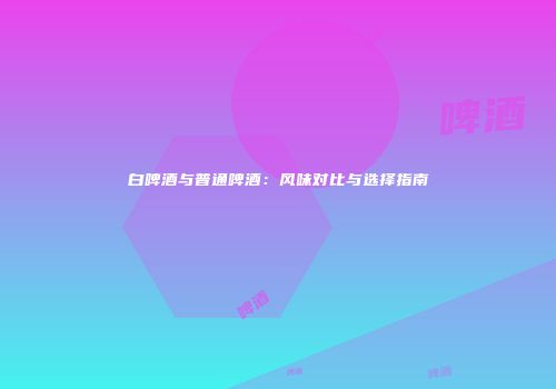 白啤酒与普通啤酒：风味对比与选择指南