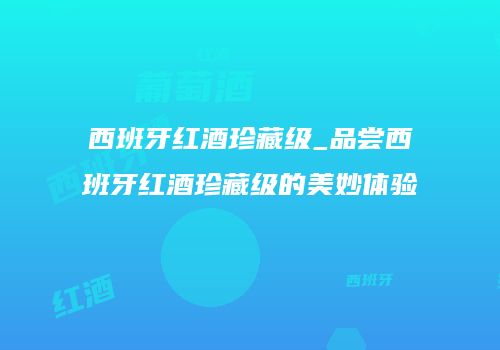 西班牙红酒珍藏级_品尝西班牙红酒珍藏级的美妙体验
