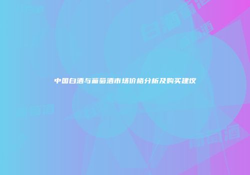 中国白酒与葡萄酒市场价格分析及购买建议