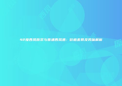 42度西凤原浆与普通西凤酒：价格差异及风味解析