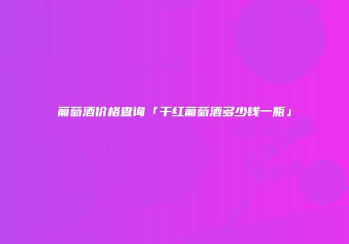 葡萄酒价格查询「干红葡萄酒多少钱一瓶」