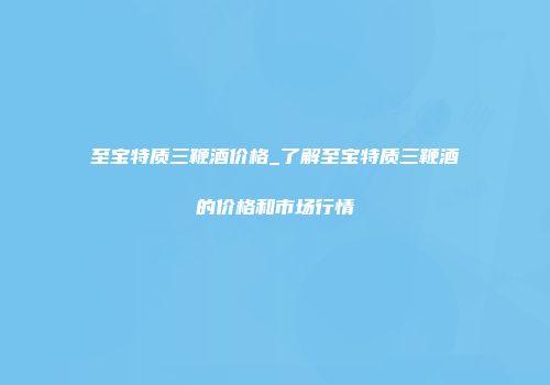 至宝特质三鞭酒价格_了解至宝特质三鞭酒的价格和市场行情