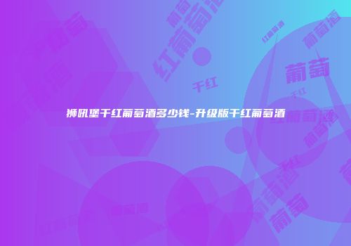 狮吼堡干红葡萄酒多少钱-升级版干红葡萄酒