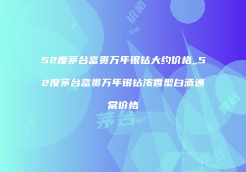 52度茅台富贵万年银钻大约价格_52度茅台富贵万年银钻浓香型白酒通常价格