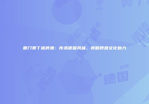 厦门奥丁格啤酒：传承德国风味，领略啤酒文化魅力
