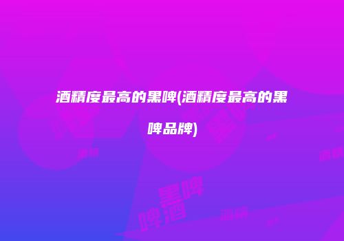 酒精度最高的黑啤(酒精度最高的黑啤品牌)