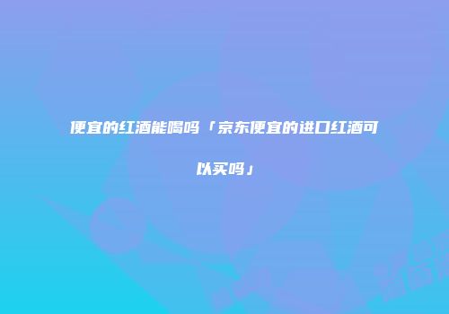 便宜的红酒能喝吗「京东便宜的进口红酒可以买吗」