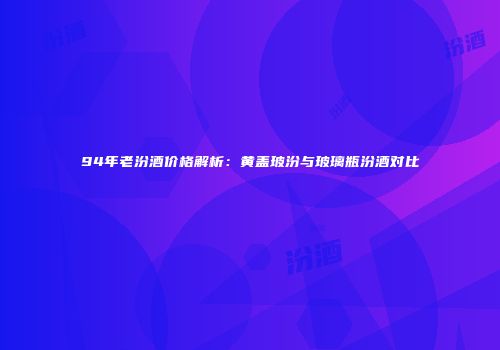 94年老汾酒价格解析：黄盖玻汾与玻璃瓶汾酒对比