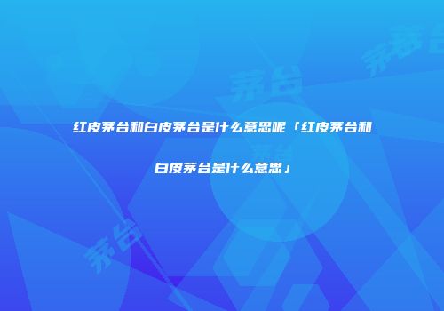 红皮茅台和白皮茅台是什么意思呢「红皮茅台和白皮茅台是什么意思」