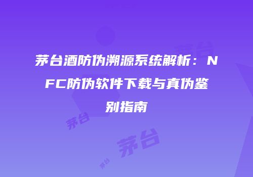 茅台酒防伪溯源系统解析：NFC防伪软件下载与真伪鉴别指南