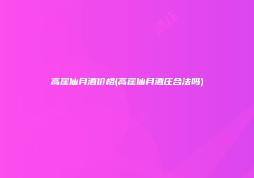 高崖仙月酒价格(高崖仙月酒庄合法吗)