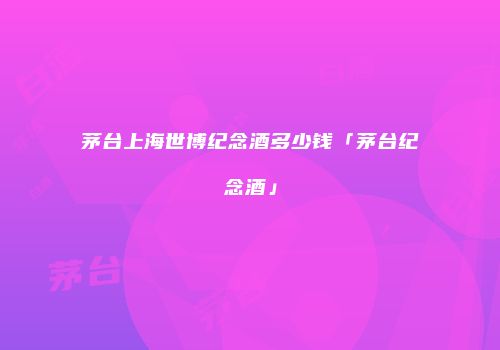茅台上海世博纪念酒多少钱「茅台纪念酒」
