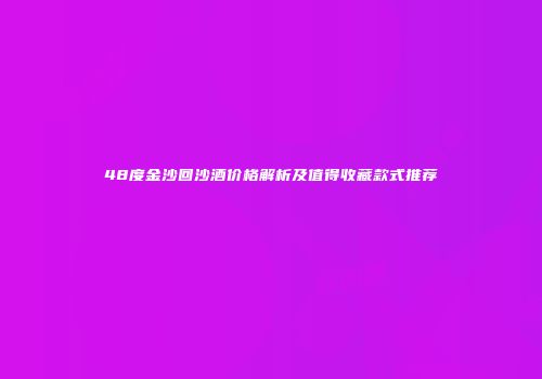 48度金沙回沙酒价格解析及值得收藏款式推荐